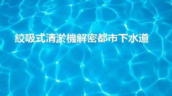 絞吸式清淤機解密都市下水道：深度揭秘都市清淤工程現狀！